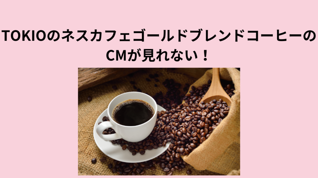 TOKIOのネスカフェゴールドブレンドコーヒーのCMが見れない！