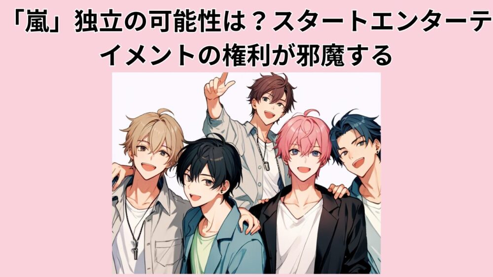 「嵐」独立の可能性は？スタートエンターテイメントの権利が邪魔する