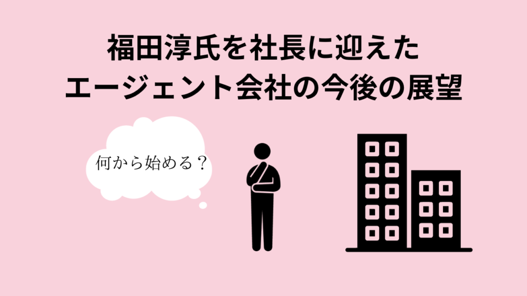 福田淳氏を社長に迎えたエージェント会社の今後の展望